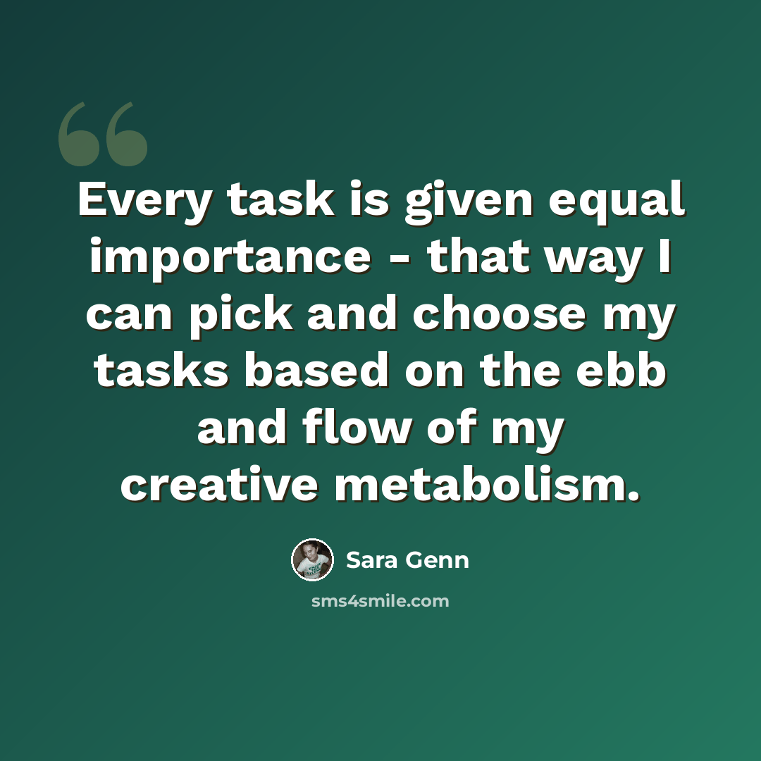“Every task is given equal importance - that way I can pick and choose my tasks based on the ebb and flow of my creative metabolism.” quote by Sara Genn