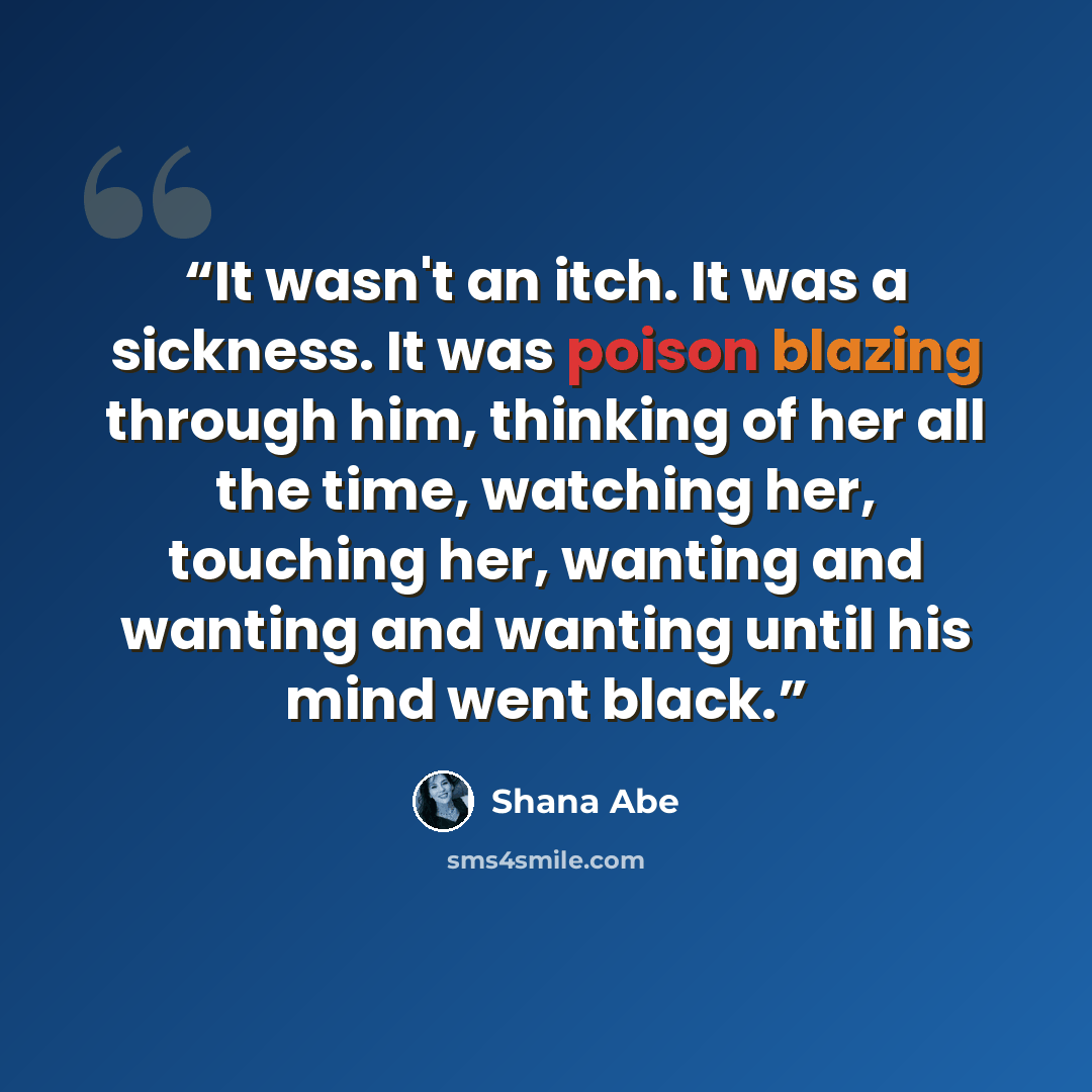 “It wasn't an itch. It was a sickness. It was poison blazing through him, thinking of her all the time, watching her, touching her, wanting and wanting and wanting until his mind went black.” quote by Shana Abé