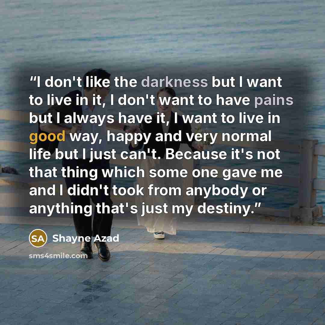 “I don't like the darkness but I want to live in it, I don't want to have pains but I always have it, I want to live in good way, happy and very normal life but I just can't. Because it's not that thing which some one gave me and I didn't took from anybody or anything that's just my destiny.” quote by Shayne Azad
