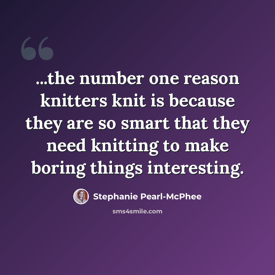 “...the number one reason knitters knit is because they are so smart that they need knitting to make boring things interesting.” quote by Stephanie Pearl-McPhee