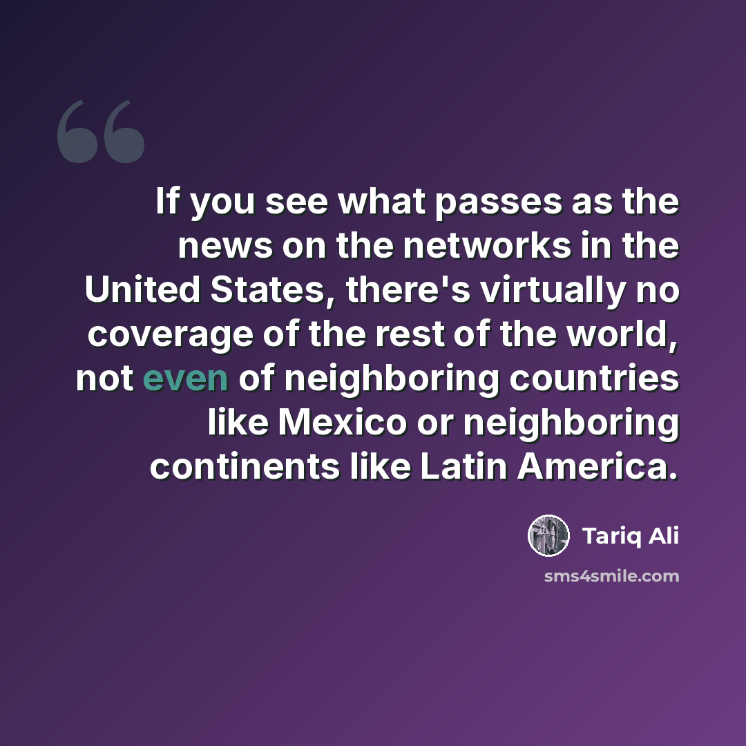 “If you see what passes as the news on the networks in the United States, there's virtually no coverage of the rest of the world, not even of neighboring countries like Mexico or neighboring continents like Latin America.” quote by Tariq Ali