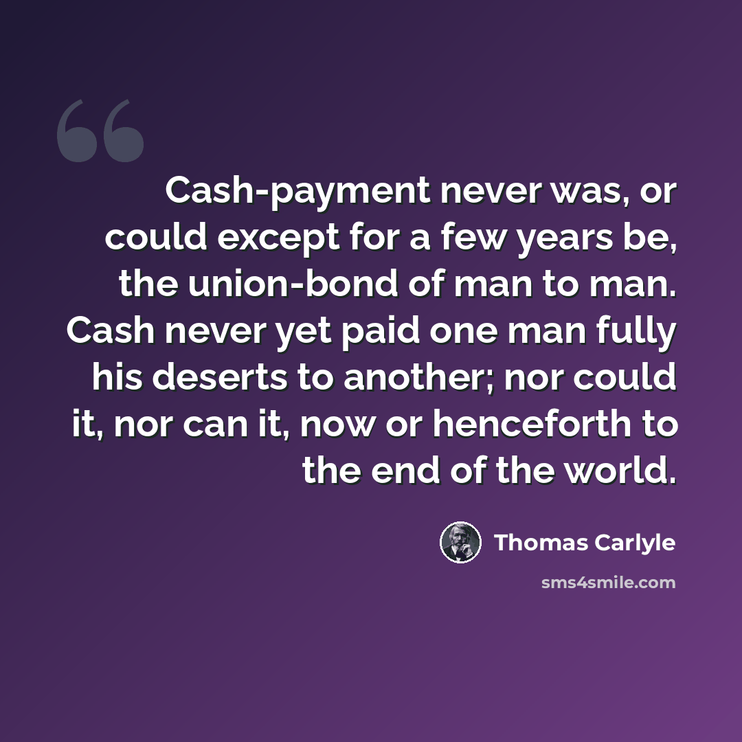 “Cash-payment never was, or could except for a few years be, the union-bond of man to man. Cash never yet paid one man fully his deserts to another; nor could it, nor can it, now or henceforth to the end of the world.” quote by Thomas Carlyle