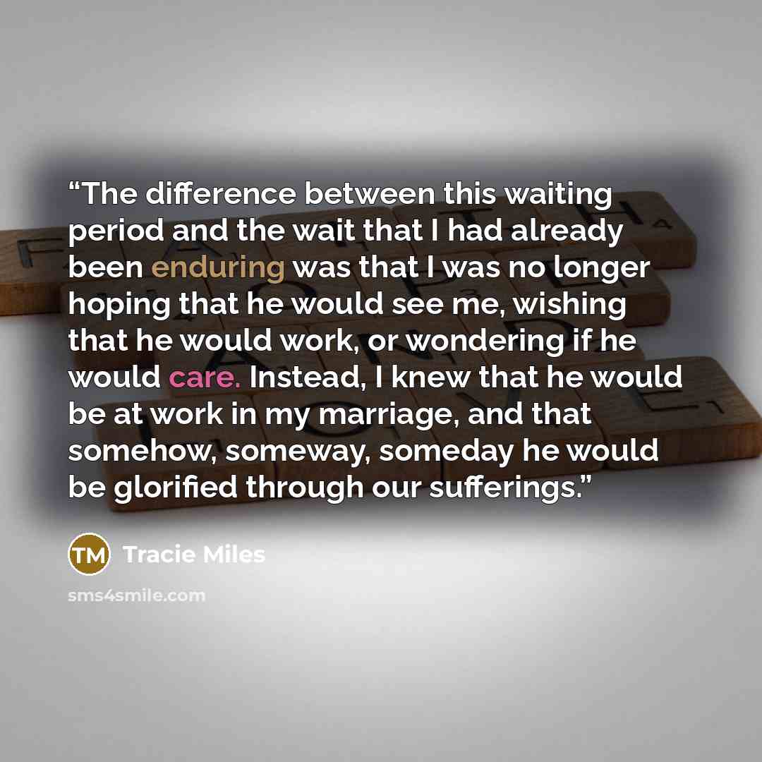 “The difference between this waiting period and the wait that I had already been enduring was that I was no longer hoping that he would see me, wishing that he would work, or wondering if he would care. Instead, I knew that he would be at work in my marriage, and that somehow, someway, someday he…” quote by Tracie Miles