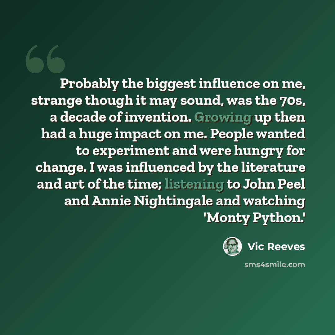 “Probably the biggest influence on me, strange though it may sound, was the 70s, a decade of invention. Growing up then had a huge impact on me. People wanted to experiment and were hungry for change. I was influenced by the literature and art of the time; listening to John Peel and Annie…” quote by Vic Reeves