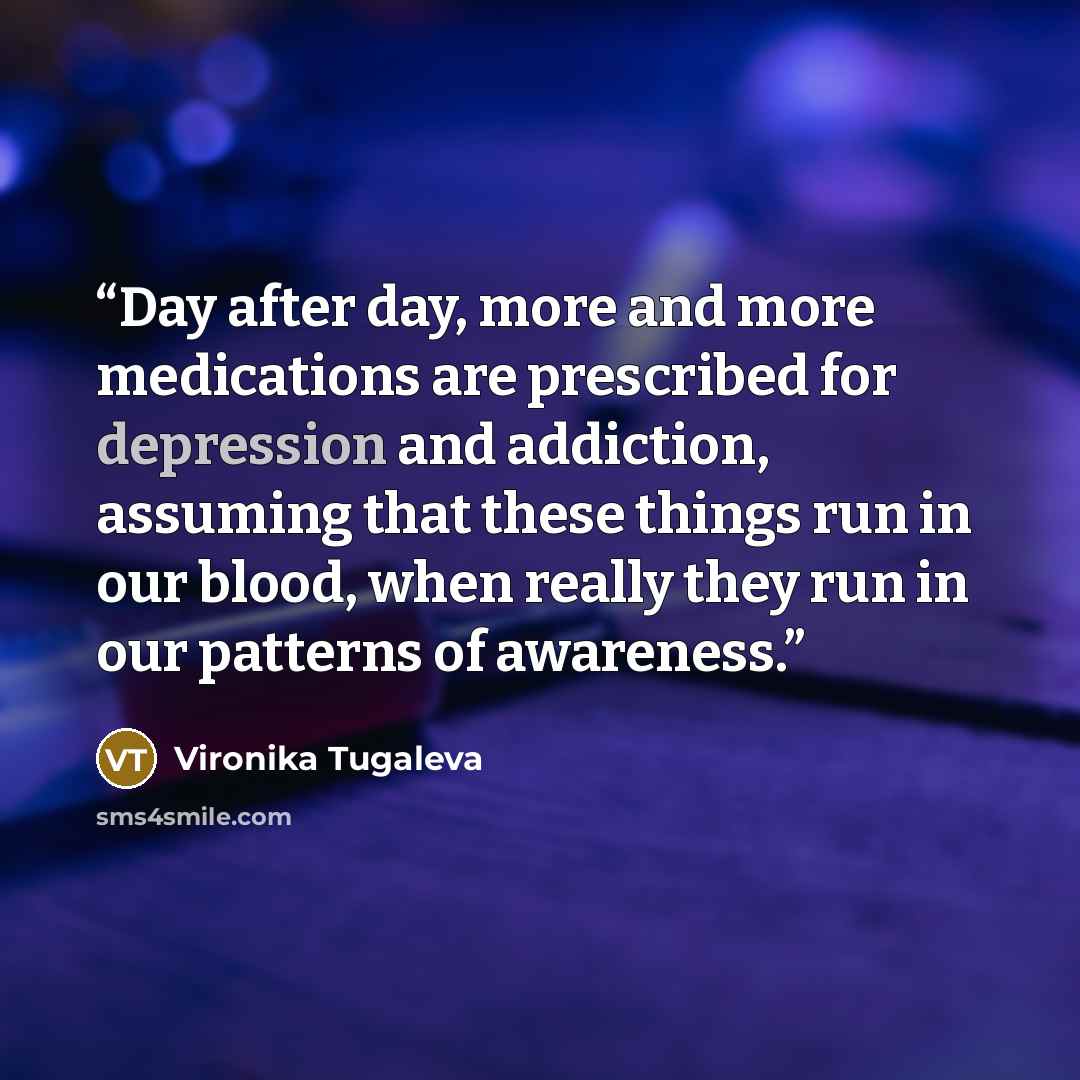 “Day after day, more and more medications are prescribed for depression and addiction, assuming that these things run in our blood, when really they run in our patterns of awareness.” quote by Vironika Tugaleva
