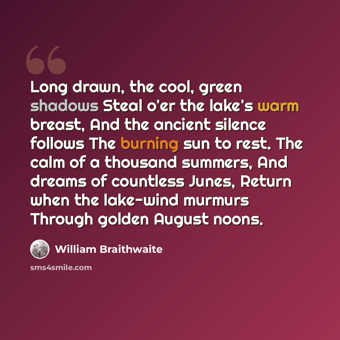 “Long drawn, the cool, green shadows Steal o'er the lake's warm breast, And the ancient silence follows The burning sun to rest. The calm of a thousand summers, And dreams of countless Junes, Return when the lake-wind murmurs Through golden August noons.” quote by William Braithwaite