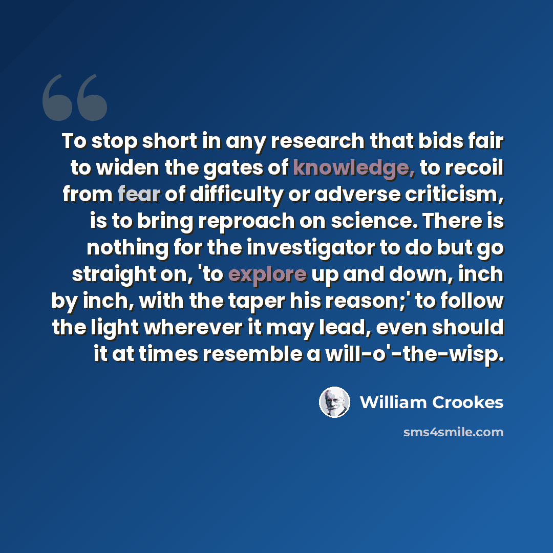 “To stop short in any research that bids fair to widen the gates of knowledge, to recoil from fear of difficulty or adverse criticism, is to bring reproach on science. There is nothing for the investigator to do but go straight on, 'to explore up and down, inch by inch, with the taper his reason;'…” quote by William Crookes