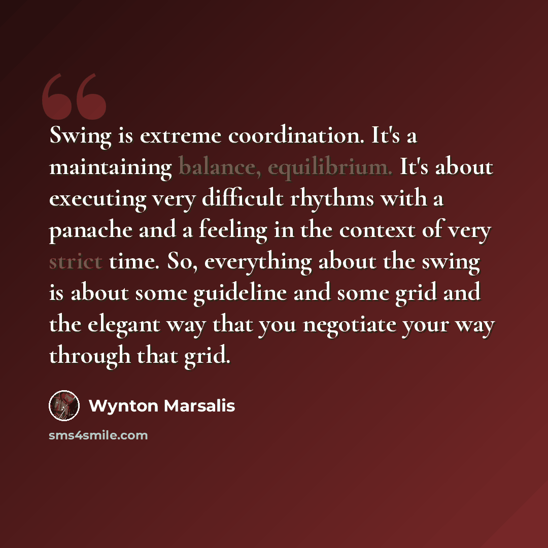 “Swing is extreme coordination. It's a maintaining balance, equilibrium. It's about executing very difficult rhythms with a panache and a feeling in the context of very strict time. So, everything about the swing is about some guideline and some grid and the elegant way that you negotiate your way…” quote by Wynton Marsalis