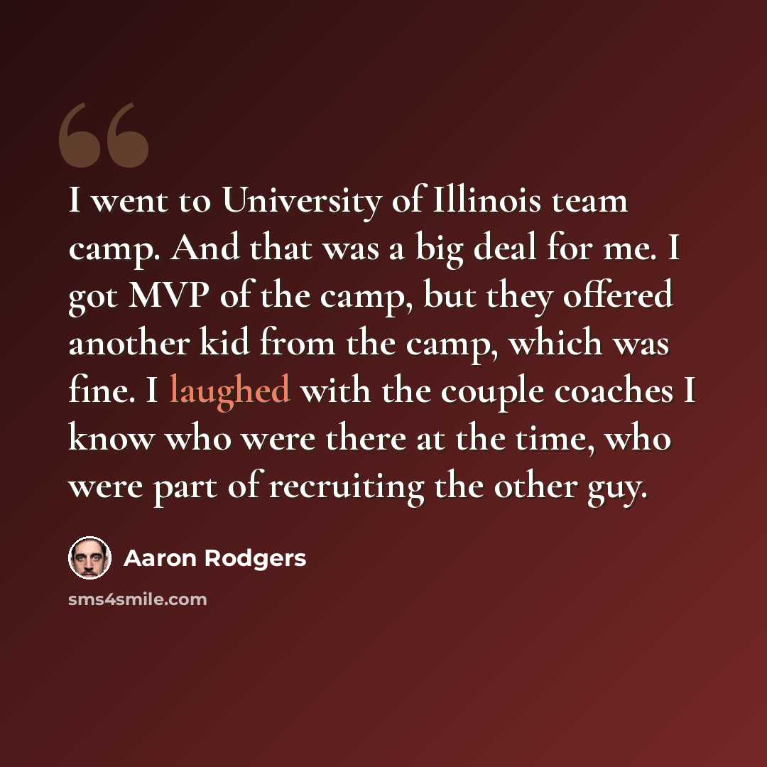 “I went to University of Illinois team camp. And that was a big deal for me. I got MVP of the camp, but they offered another kid from the camp, which was fine. I laughed with the couple coaches I know who were there at the time, who were part of recruiting the other guy.” quote by Aaron Rodgers
