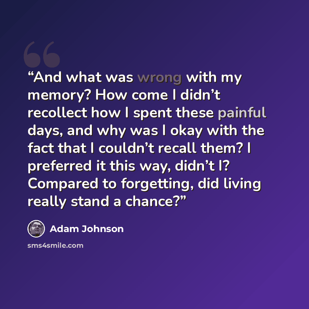 “And what was wrong with my memory? How come I didn’t recollect how I spent these painful days, and why was I okay with the fact that I couldn’t recall them? I preferred it this way, didn’t I? Compared to forgetting, did living really stand a chance?” quote by Adam Johnson