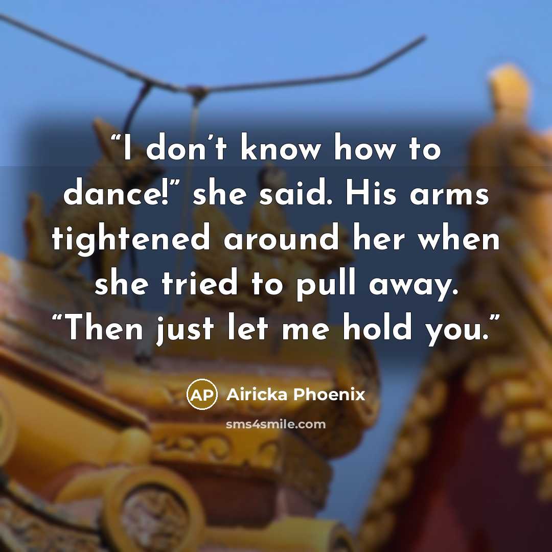 “I don’t know how to dance!” she said. His arms tightened around her when she tried to pull away. “Then just let me hold you.” quote by Airicka Phoenix