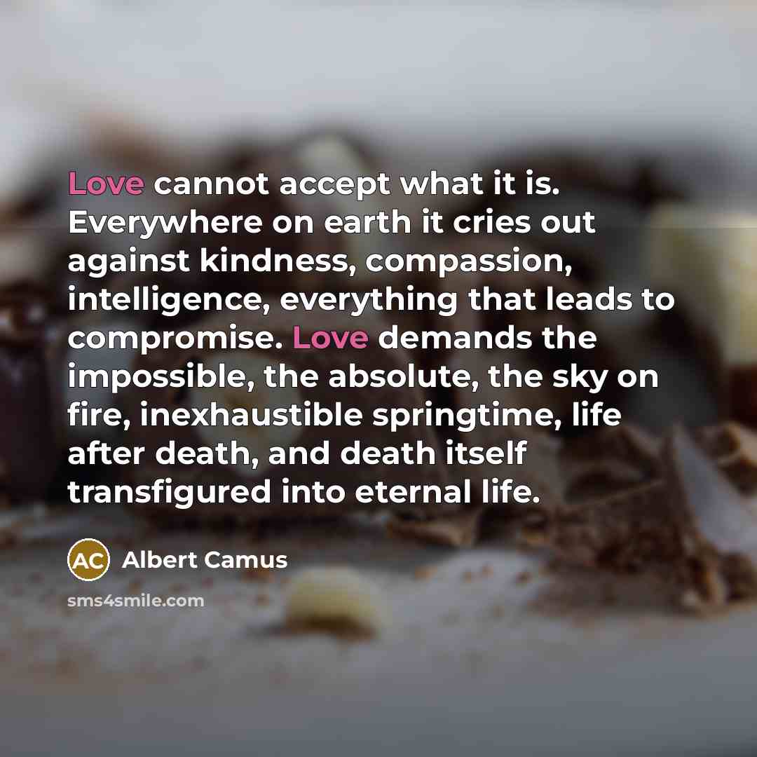 “Love cannot accept what it is. Everywhere on earth it cries out against kindness, compassion, intelligence, everything that leads to compromise. Love demands the impossible, the absolute, the sky on fire, inexhaustible springtime, life after death, and death itself transfigured into eternal life.” quote by Albert Camus