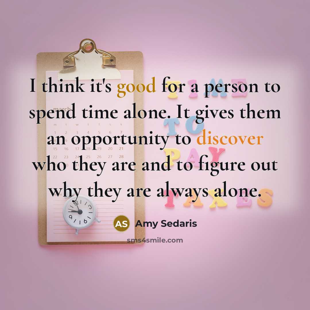 “I think it's good for a person to spend time alone. It gives them an opportunity to discover who they are and to figure out why they are always alone.” quote by Amy Sedaris