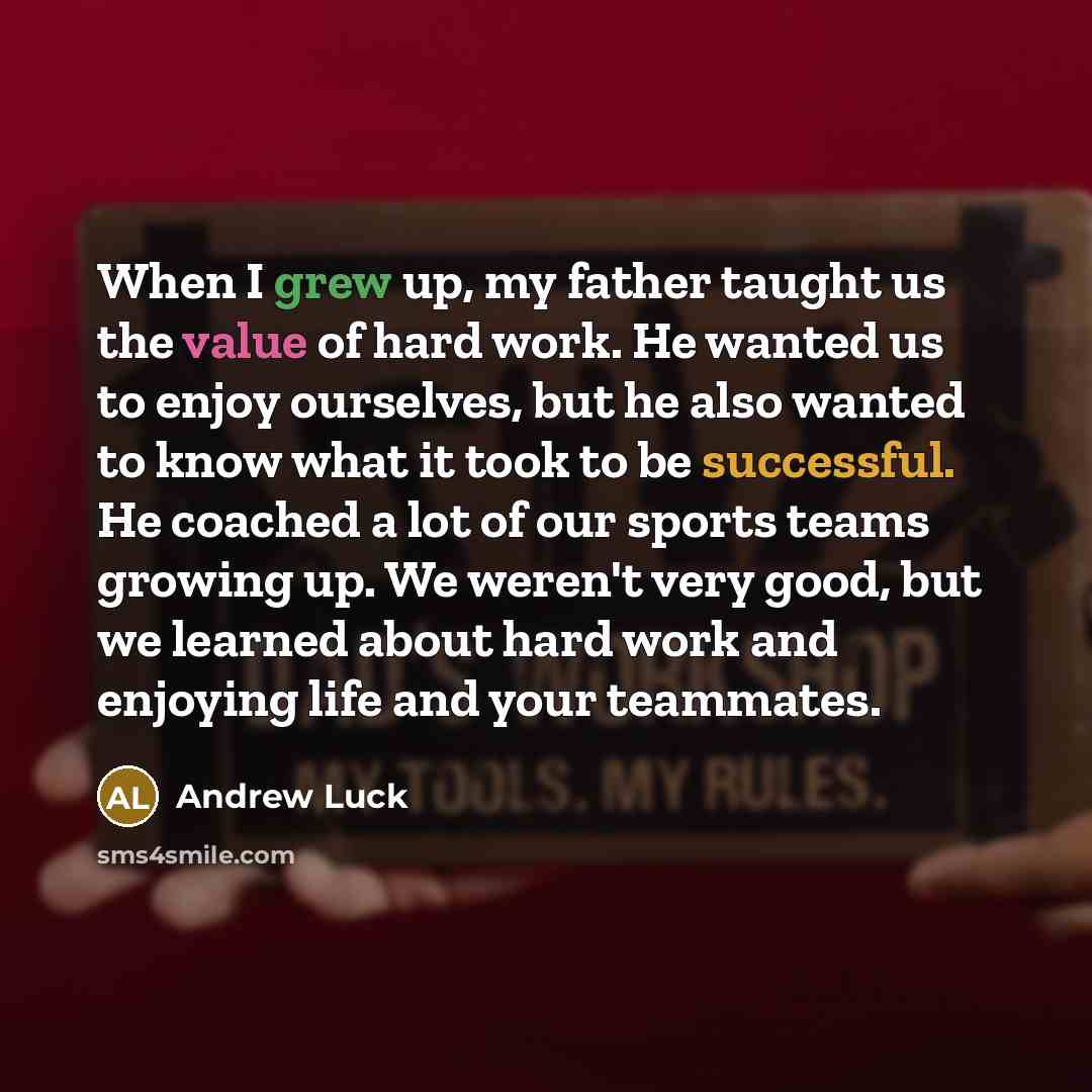 “When I grew up, my father taught us the value of hard work. He wanted us to enjoy ourselves, but he also wanted to know what it took to be successful. He coached a lot of our sports teams growing up. We weren't very good, but we learned about hard work and enjoying life and your teammates.” quote by Andrew Luck