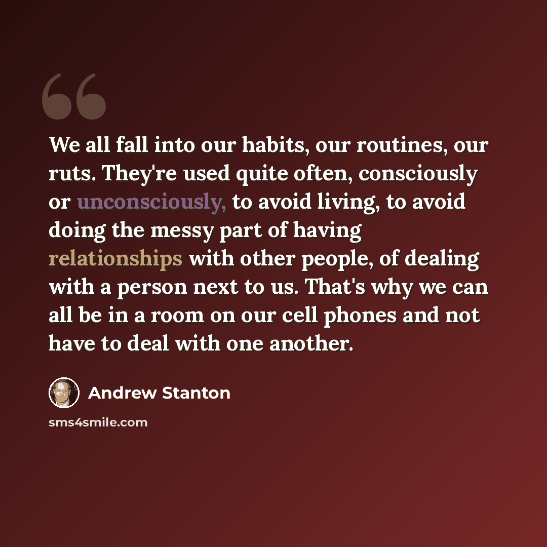 “We all fall into our habits, our routines, our ruts. They're used quite often, consciously or unconsciously, to avoid living, to avoid doing the messy part of having relationships with other people, of dealing with a person next to us. That's why we can all be in a room on our cell phones and not…” quote by Andrew Stanton