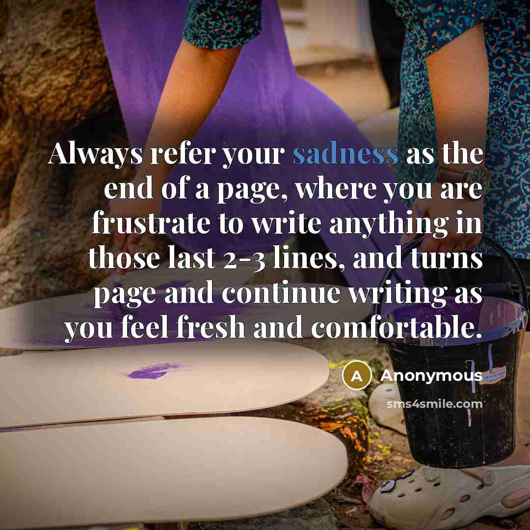 “Always refer your sadness as the end of a page, where you are frustrate to write anything in those last 2-3 lines, and turns page and continue writing as you feel fresh and comfortable.” quote by Anonymous