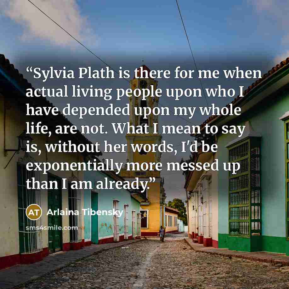 “Sylvia Plath is there for me when actual living people upon who I have depended upon my whole life, are not. What I mean to say is, without her words, I'd be exponentially more messed up than I am already.” quote by Arlaina Tibensky
