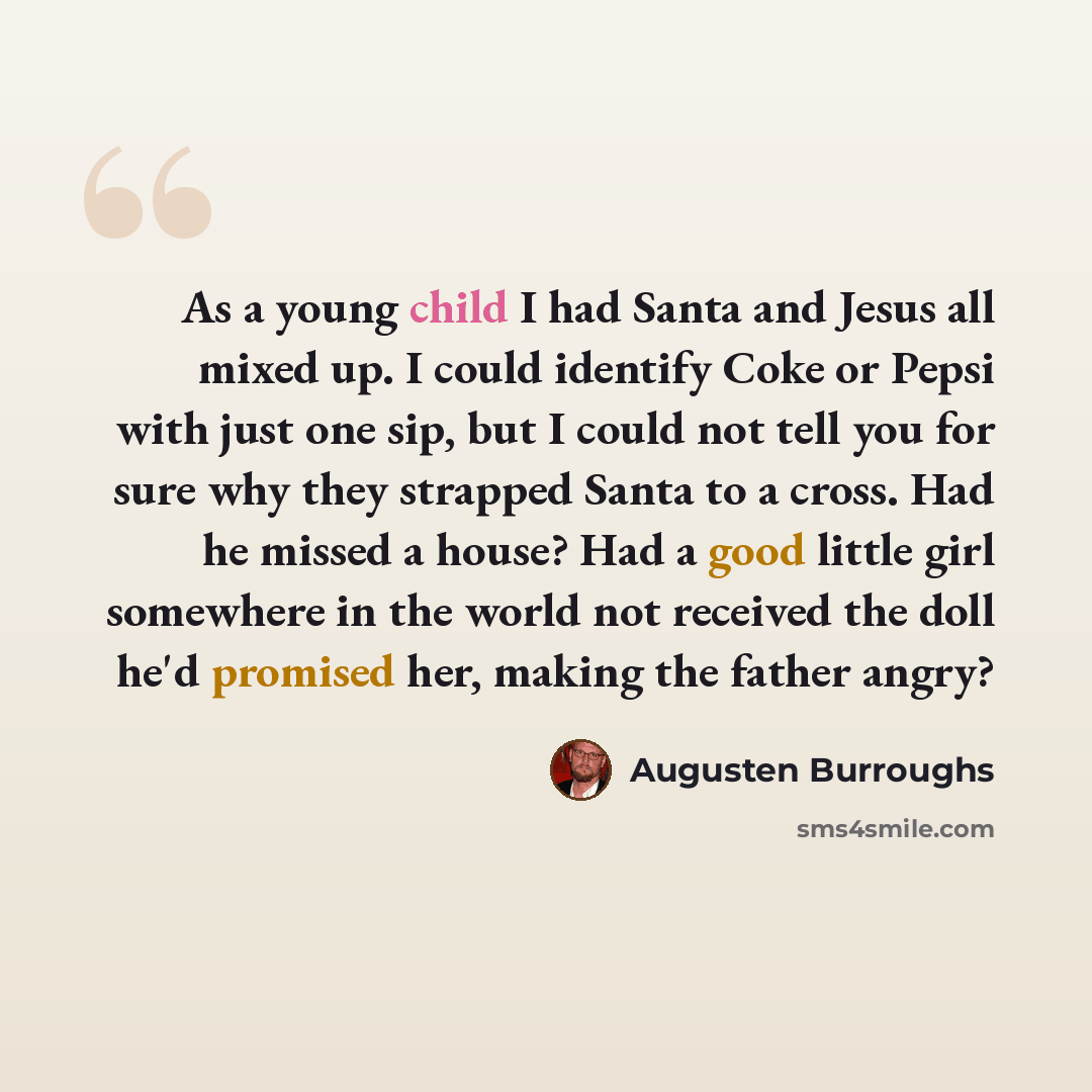 “As a young child I had Santa and Jesus all mixed up. I could identify Coke or Pepsi with just one sip, but I could not tell you for sure why they strapped Santa to a cross. Had he missed a house? Had a good little girl somewhere in the world not received the doll he'd promised her, making the…” quote by Augusten Burroughs