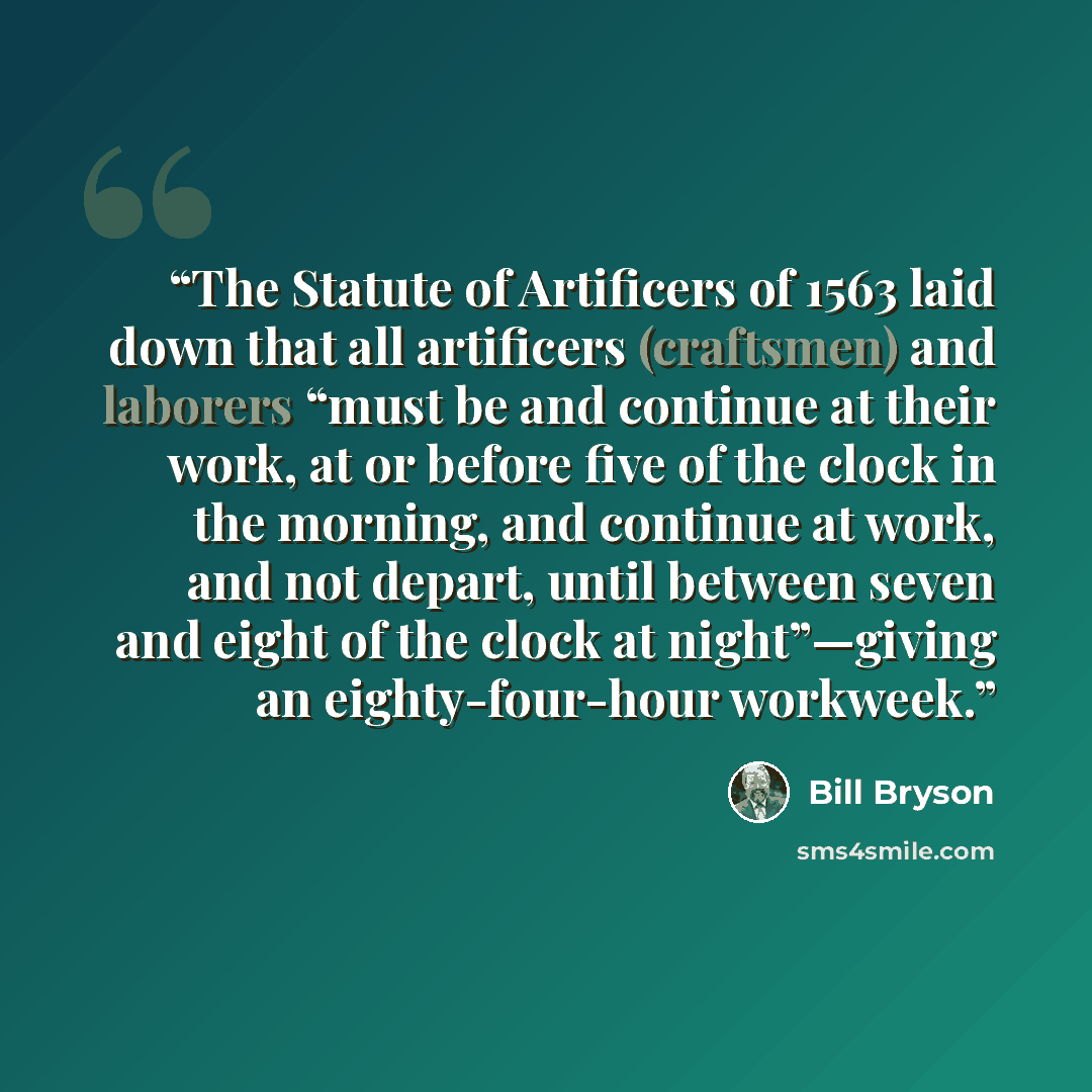“The Statute of Artificers of 1563 laid down that all artificers (craftsmen) and laborers “must be and continue at their work, at or before five of the clock in the morning, and continue at work, and not depart, until between seven and eight of the clock at night”—giving an eighty-four-hour workweek.” quote by Bill Bryson