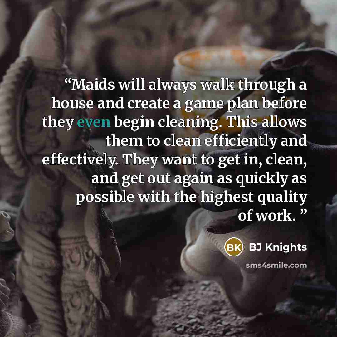 “Maids will always walk through a house and create a game plan before they even begin cleaning. This allows them to clean efficiently and effectively. They want to get in, clean, and get out again as quickly as possible with the highest quality of work.” quote by BJ Knights