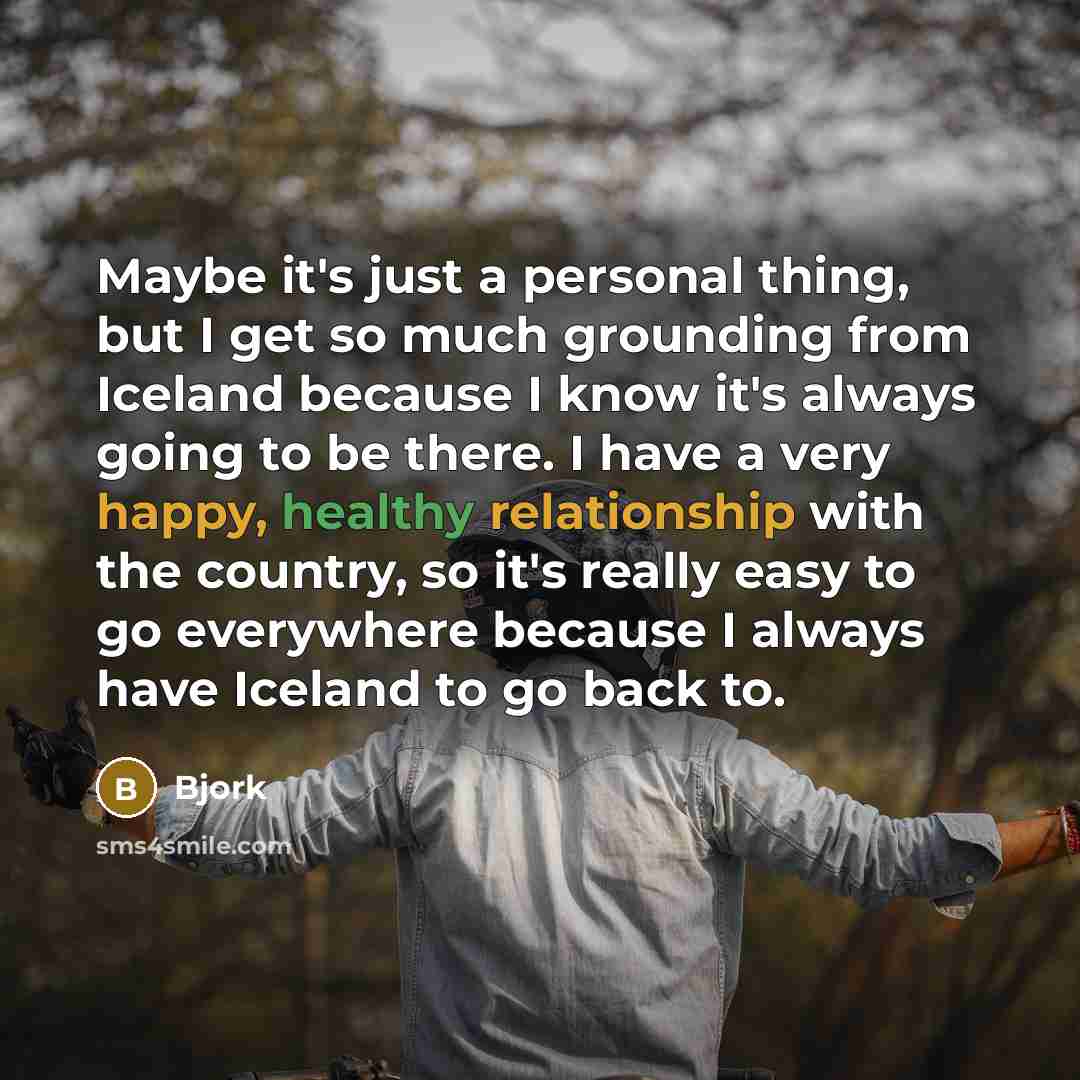 “Maybe it's just a personal thing, but I get so much grounding from Iceland because I know it's always going to be there. I have a very happy, healthy relationship with the country, so it's really easy to go everywhere because I always have Iceland to go back to.” quote by Bjork