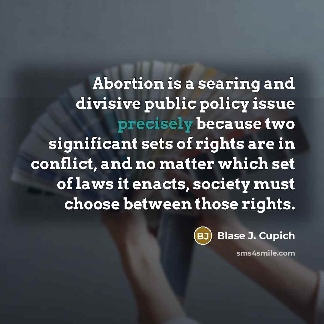 “Abortion is a searing and divisive public policy issue precisely because two significant sets of rights are in conflict, and no matter which set of laws it enacts, society must choose between those rights.” quote by Blase J. Cupich