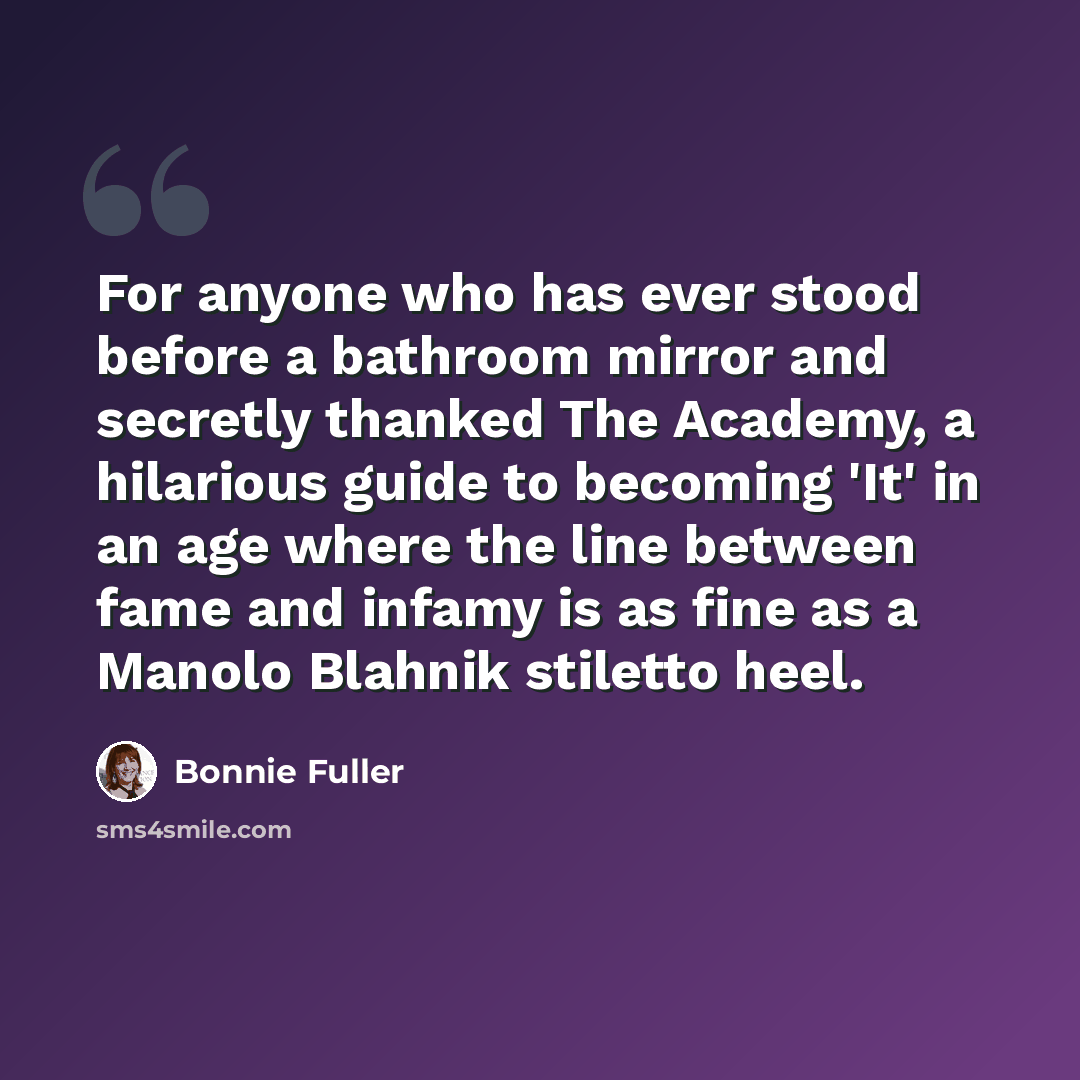 “For anyone who has ever stood before a bathroom mirror and secretly thanked The Academy, a hilarious guide to becoming 'It' in an age where the line between fame and infamy is as fine as a Manolo Blahnik stiletto heel.” quote by Bonnie Fuller