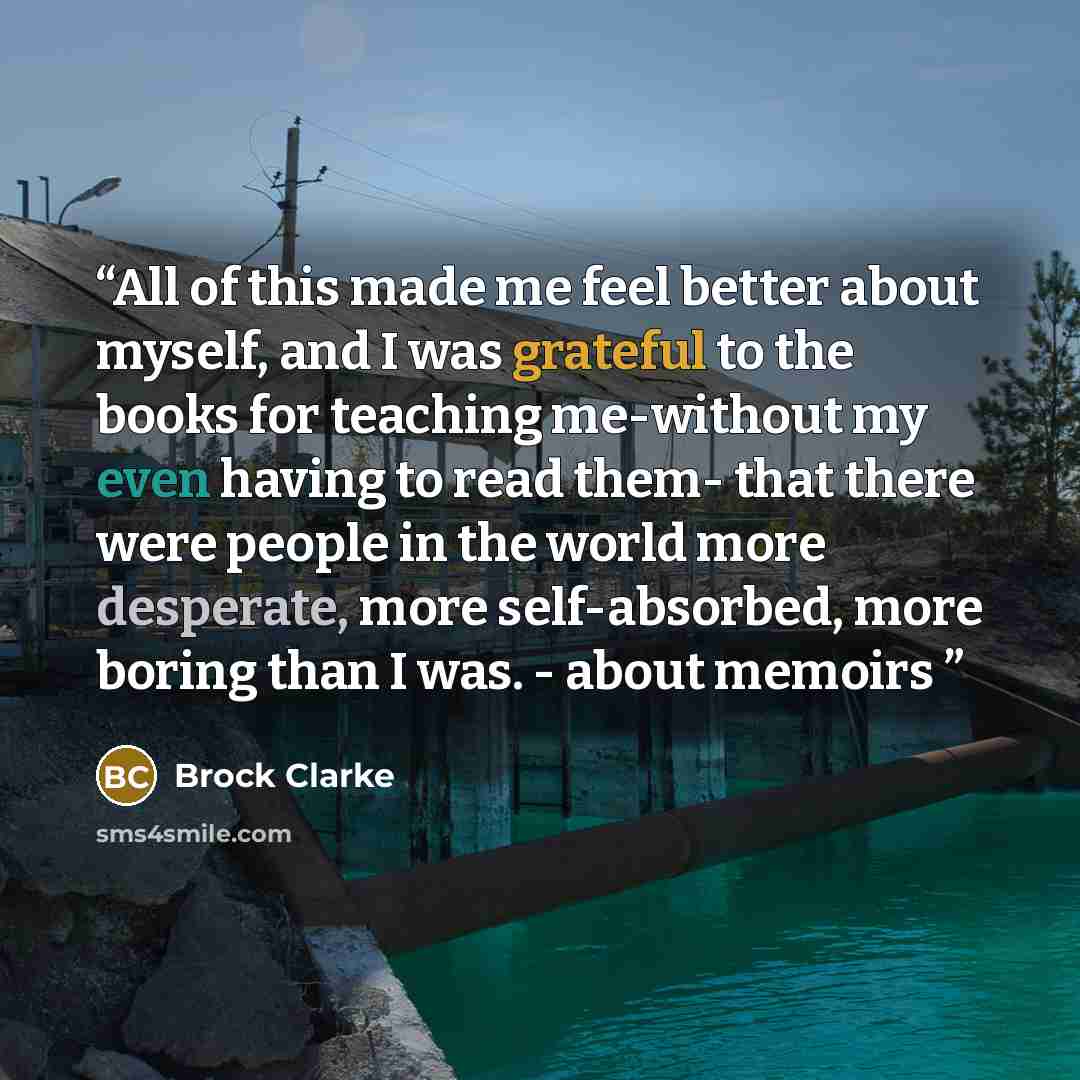 “All of this made me feel better about myself, and I was grateful to the books for teaching me-without my even having to read them- that there were people in the world more desperate, more self-absorbed, more boring than I was. - about memoirs” quote by Brock Clarke