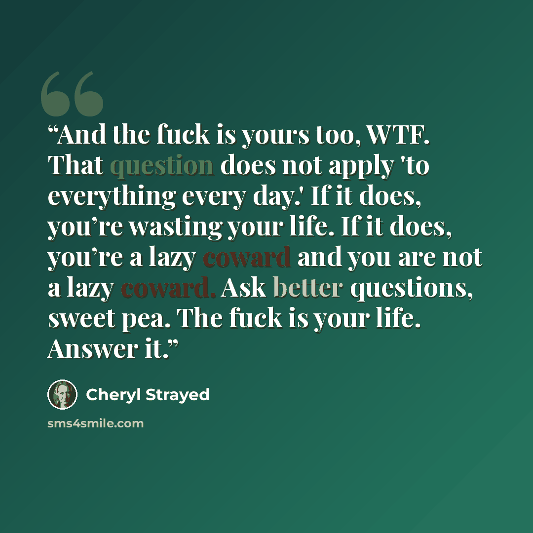 “And the fuck is yours too, WTF. That question does not apply 'to everything every day.' If it does, you’re wasting your life. If it does, you’re a lazy coward and you are not a lazy coward. Ask better questions, sweet pea. The fuck is your life. Answer it.” quote by Cheryl Strayed