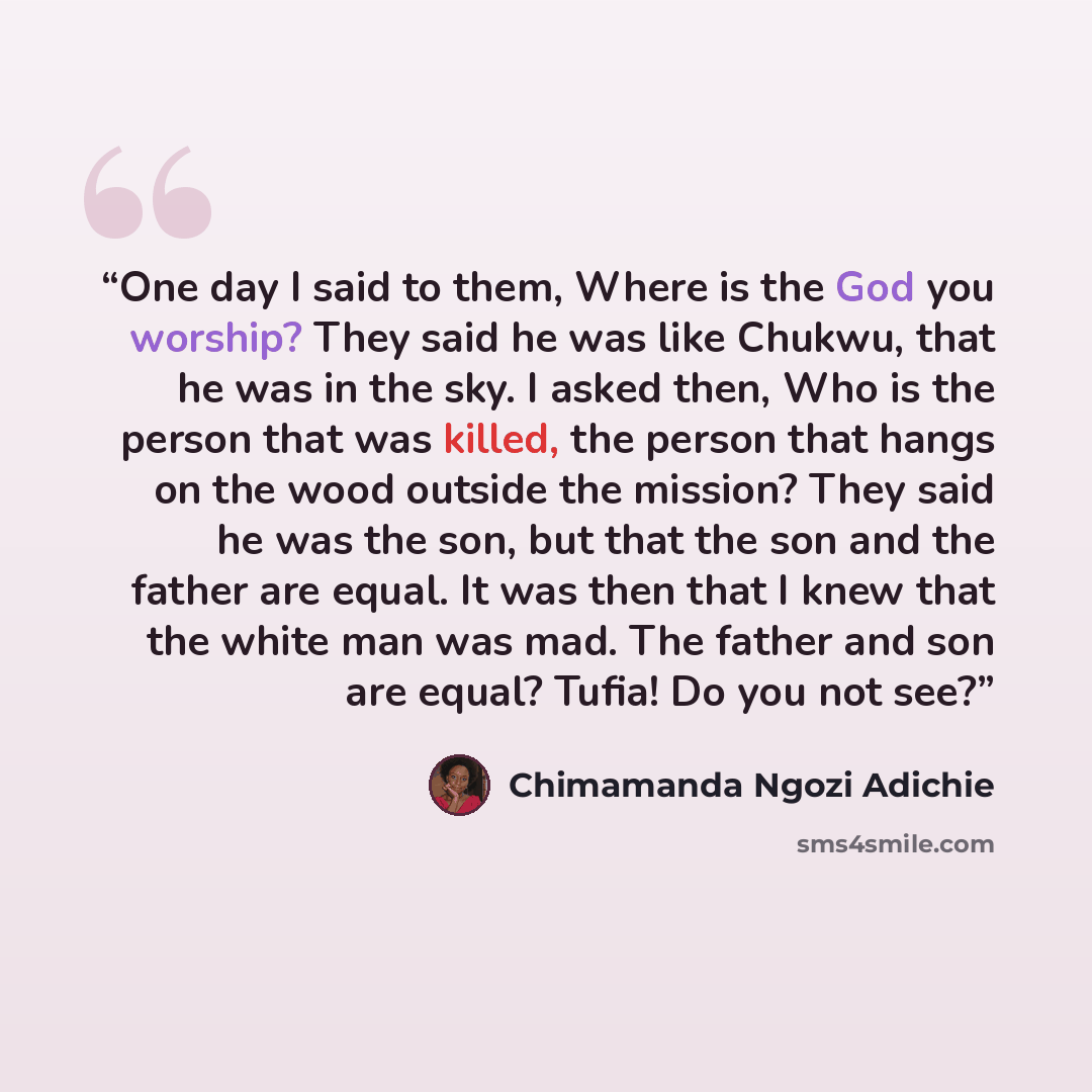 “One day I said to them, Where is the God you worship? They said he was like Chukwu, that he was in the sky. I asked then, Who is the person that was killed, the person that hangs on the wood outside the mission? They said he was the son, but that the son and the father are equal. It was then that…” quote by Chimamanda Ngozi Adichie