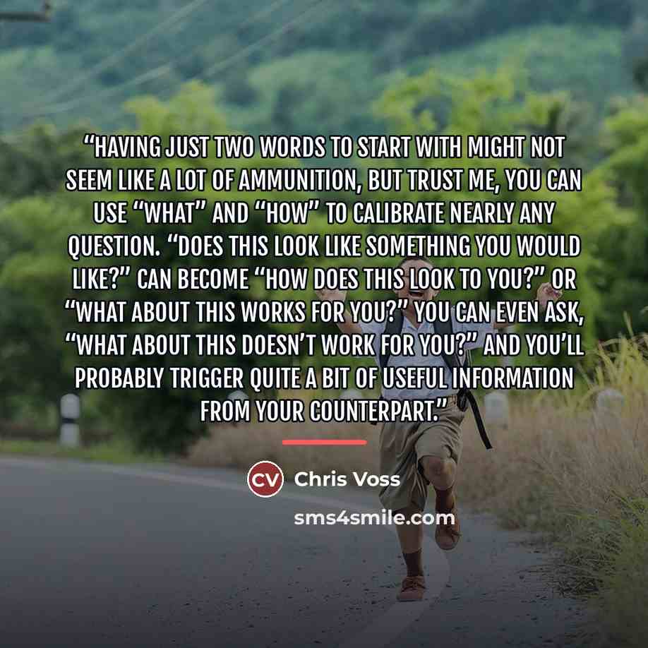 “Having just two words to start with might not seem like a lot of ammunition, but trust me, you can use “what” and “how” to calibrate nearly any question. “Does this look like something you would like?” can become “How does this look to you?” or “What about this works for you?” You can even ask…” quote by Chris Voss