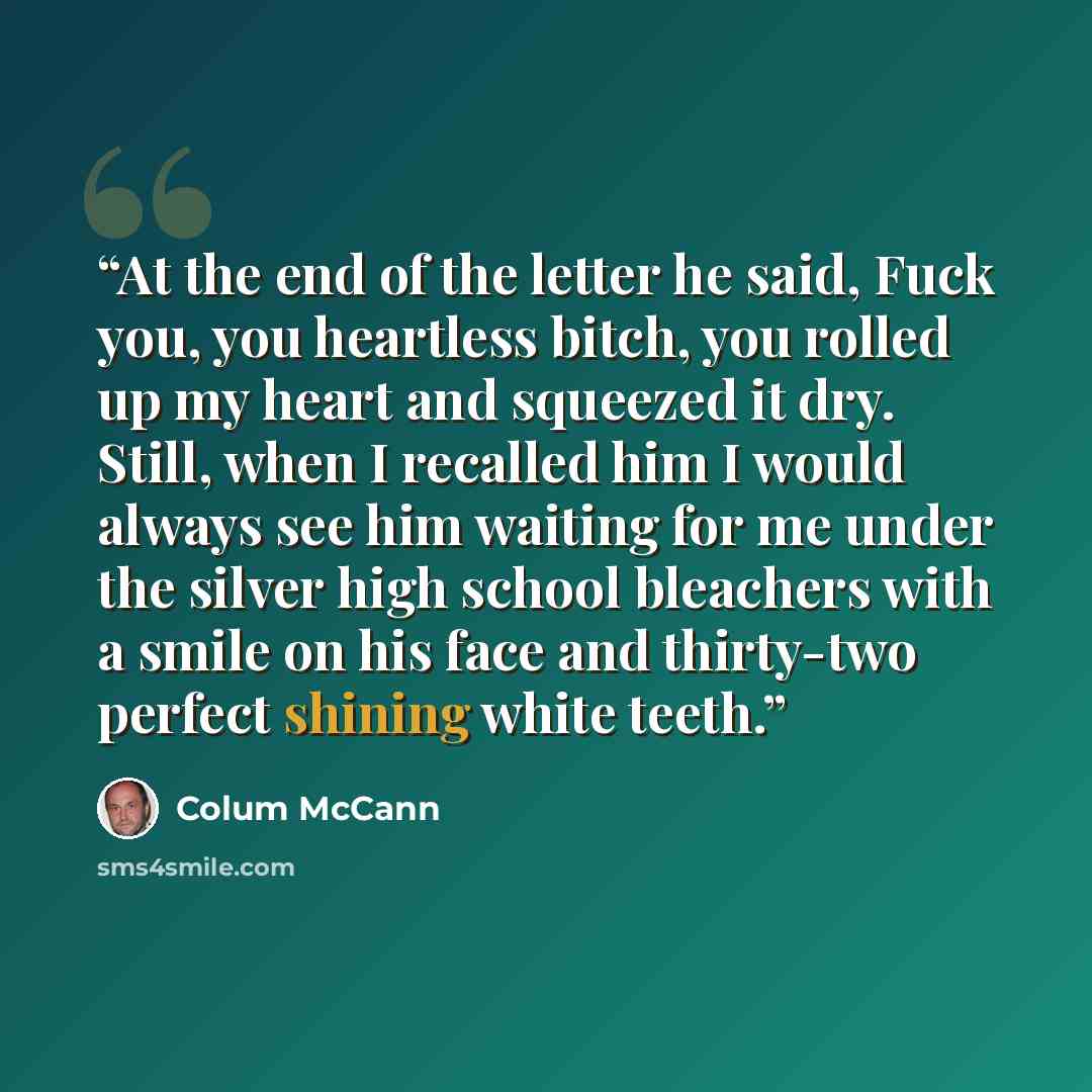 “At the end of the letter he said, Fuck you, you heartless bitch, you rolled up my heart and squeezed it dry. Still, when I recalled him I would always see him waiting for me under the silver high school bleachers with a smile on his face and thirty-two perfect shining white teeth.” quote by Colum McCann