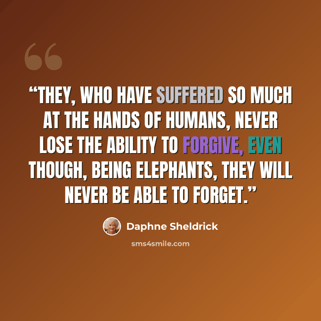 “They, who have suffered so much at the hands of humans, never lose the ability to forgive, even though, being elephants, they will never be able to forget.” quote by Daphne Sheldrick