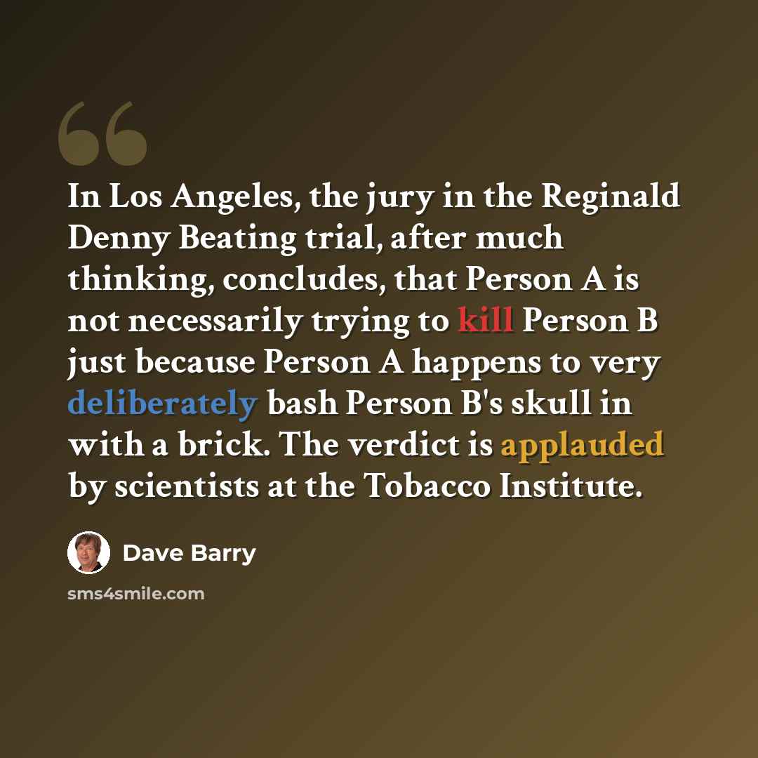 “In Los Angeles, the jury in the Reginald Denny Beating trial, after much thinking, concludes, that Person A is not necessarily trying to kill Person B just because Person A happens to very deliberately bash Person B's skull in with a brick. The verdict is applauded by scientists at the Tobacco…” quote by Dave Barry