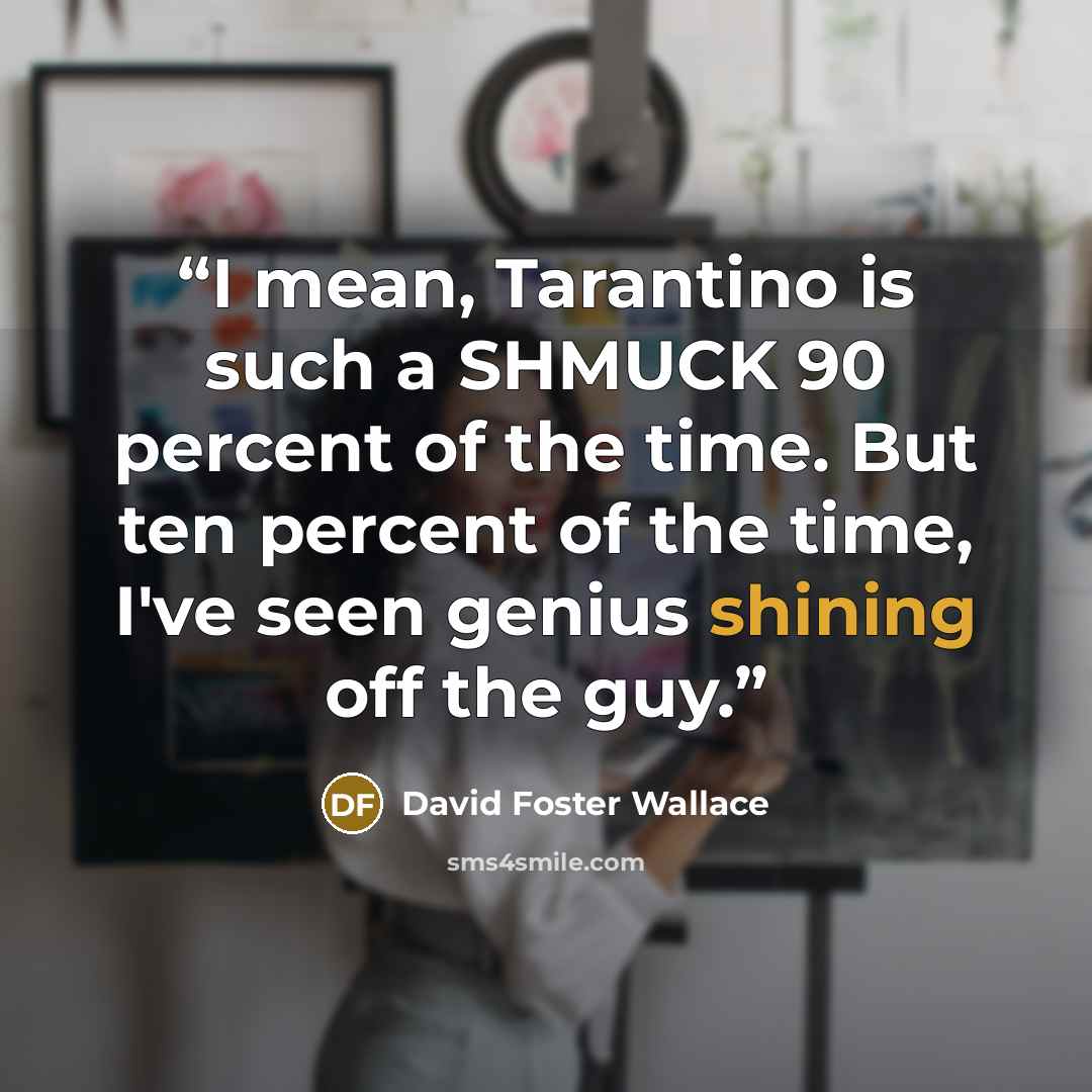 “I mean, Tarantino is such a SHMUCK 90 percent of the time. But ten percent of the time, I've seen genius shining off the guy.” quote by David Foster Wallace