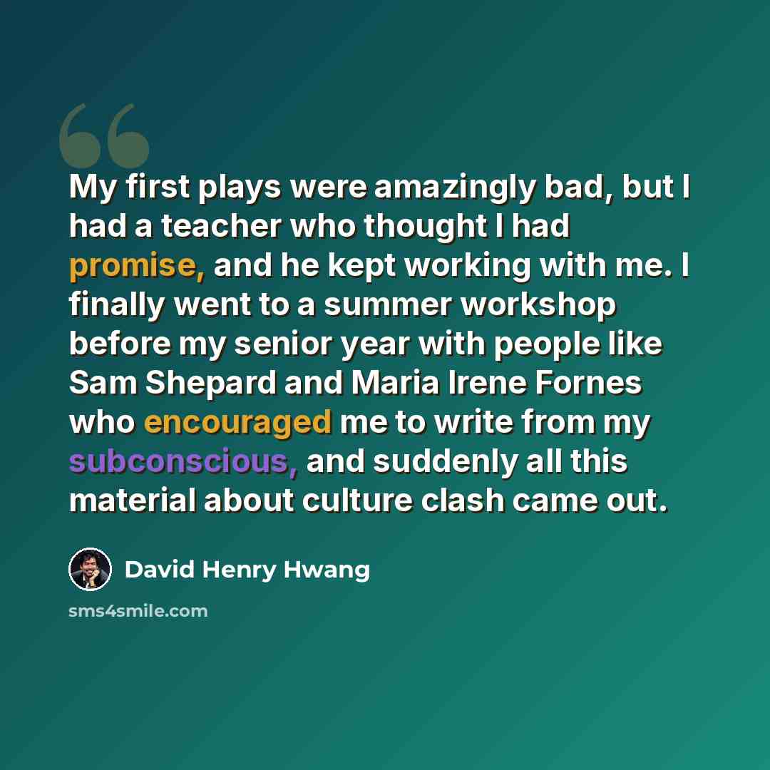 “My first plays were amazingly bad, but I had a teacher who thought I had promise, and he kept working with me. I finally went to a summer workshop before my senior year with people like Sam Shepard and Maria Irene Fornes who encouraged me to write from my subconscious, and suddenly all this…” quote by David Henry Hwang