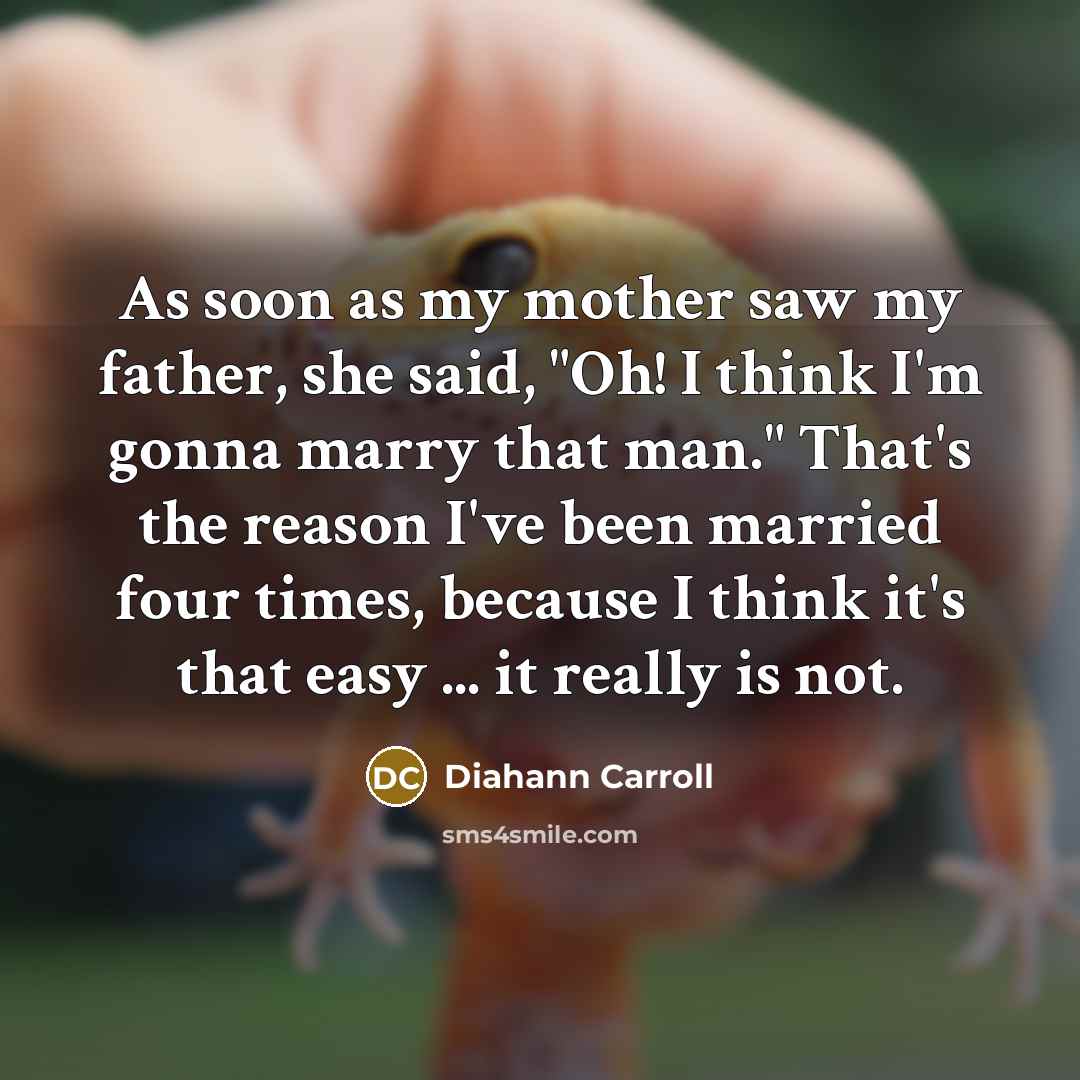 “As soon as my mother saw my father, she said, "Oh! I think I'm gonna marry that man." That's the reason I've been married four times, because I think it's that easy ... it really is not.” quote by Diahann Carroll