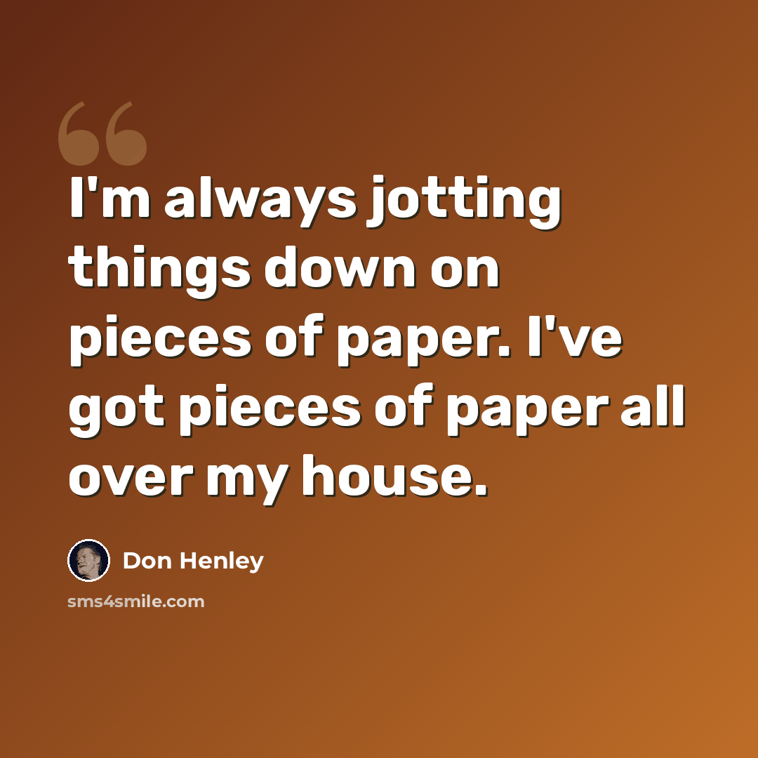 “I'm always jotting things down on pieces of paper. I've got pieces of paper all over my house.” quote by Don Henley