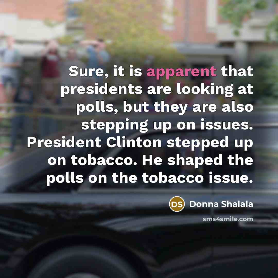 “Sure, it is apparent that presidents are looking at polls, but they are also stepping up on issues. President Clinton stepped up on tobacco. He shaped the polls on the tobacco issue.” quote by Donna Shalala