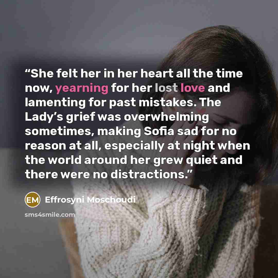 “She felt her in her heart all the time now, yearning for her lost love and lamenting for past mistakes. The Lady’s grief was overwhelming sometimes, making Sofia sad for no reason at all, especially at night when the world around her grew quiet and there were no distractions.” quote by Effrosyni Moschoudi