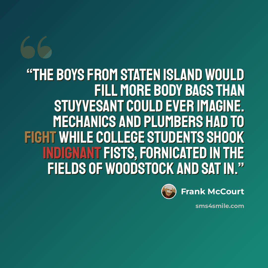 “The boys from Staten Island would fill more body bags than Stuyvesant could ever imagine. Mechanics and plumbers had to fight while college students shook indignant fists, fornicated in the fields of Woodstock and sat in.” quote by Frank McCourt