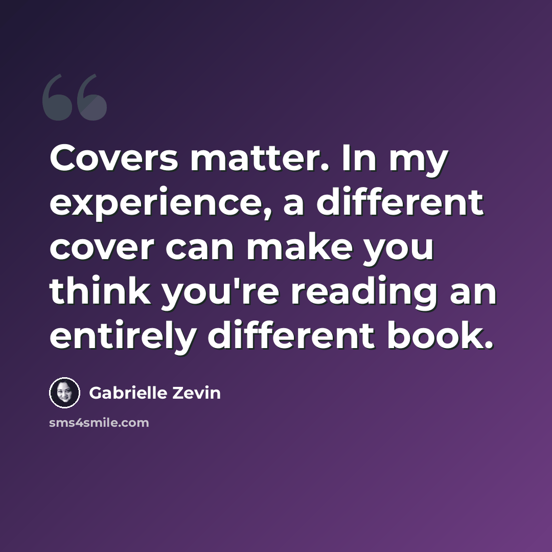 “Covers matter. In my experience, a different cover can make you think you're reading an entirely different book.” quote by Gabrielle Zevin