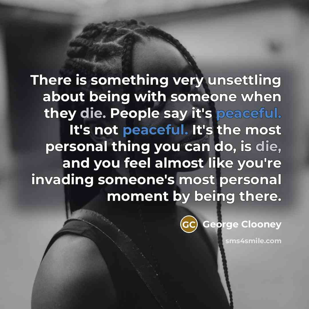 “There is something very unsettling about being with someone when they die. People say it's peaceful. It's not peaceful. It's the most personal thing you can do, is die, and you feel almost like you're invading someone's most personal moment by being there.” quote by George Clooney