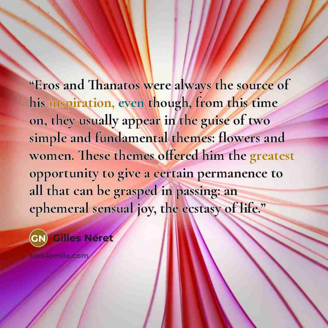 “Eros and Thanatos were always the source of his inspiration, even though, from this time on, they usually appear in the guise of two simple and fundamental themes: flowers and women. These themes offered him the greatest opportunity to give a certain permanence to all that can be grasped in…” quote by Gilles Néret