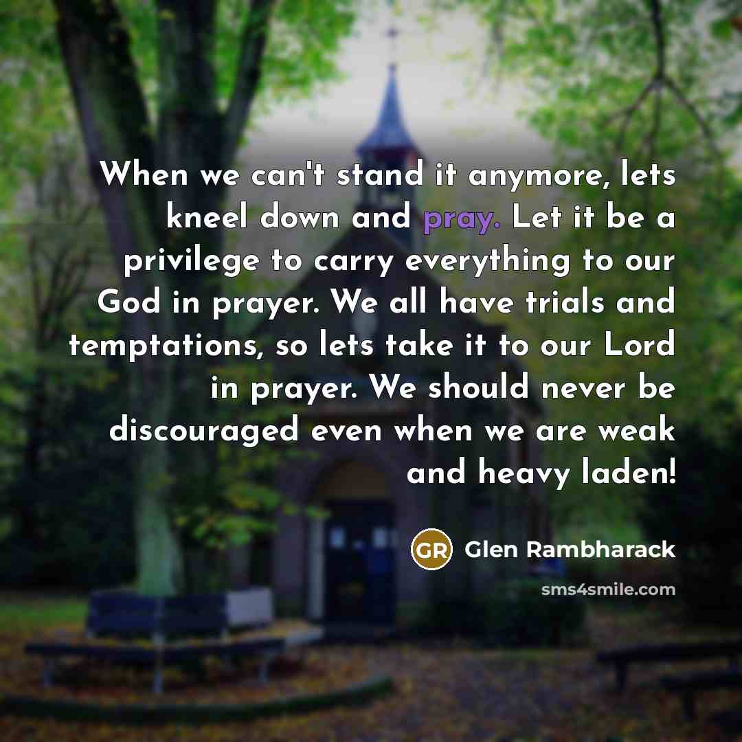 “When we can't stand it anymore, lets kneel down and pray. Let it be a privilege to carry everything to our God in prayer. We all have trials and temptations, so lets take it to our Lord in prayer. We should never be discouraged even when we are weak and heavy laden!” quote by Glen Rambharack