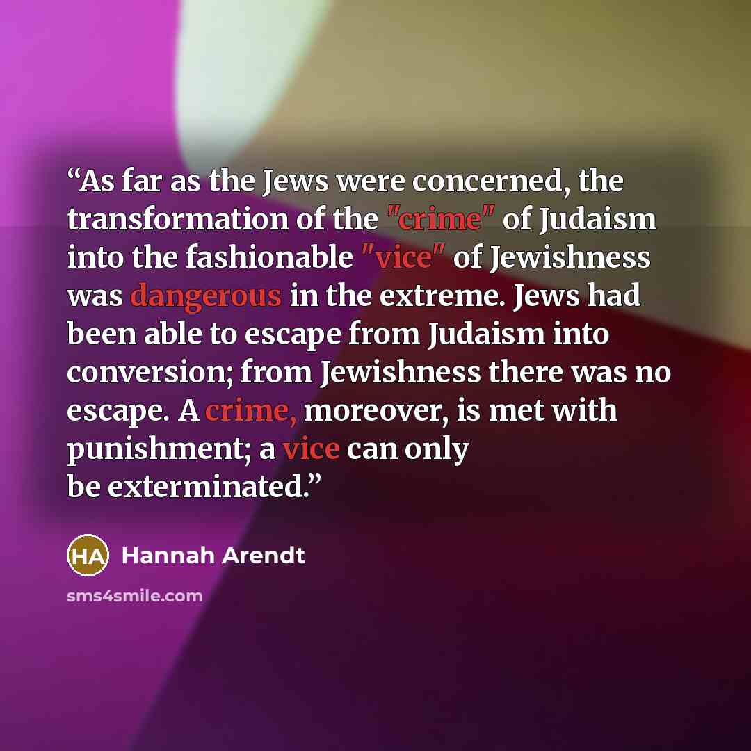 “As far as the Jews were concerned, the transformation of the "crime" of Judaism into the fashionable "vice" of Jewishness was dangerous in the extreme. Jews had been able to escape from Judaism into conversion; from Jewishness there was no escape. A crime, moreover, is met with punishment; a vice…” quote by Hannah Arendt