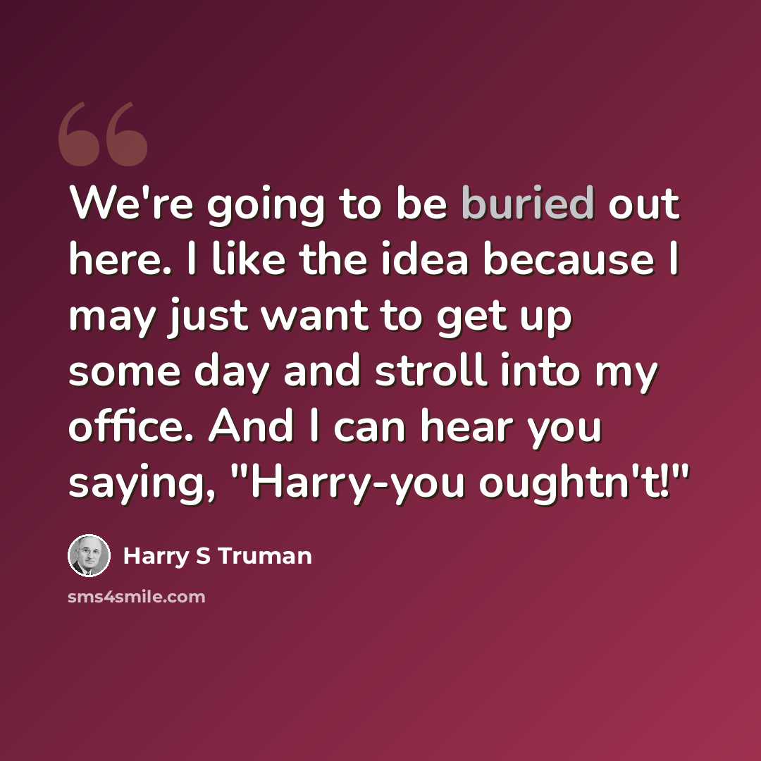 “We're going to be buried out here. I like the idea because I may just want to get up some day and stroll into my office. And I can hear you saying, "Harry-you oughtn't!"” quote by Harry S Truman