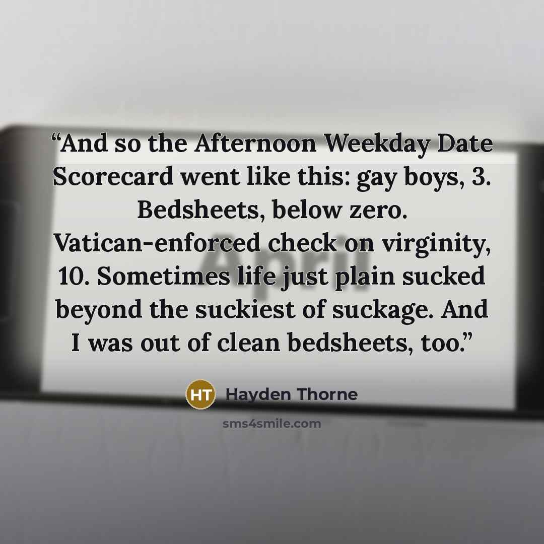 “And so the Afternoon Weekday Date Scorecard went like this: gay boys, 3. Bedsheets, below zero. Vatican-enforced check on virginity, 10. Sometimes life just plain sucked beyond the suckiest of suckage. And I was out of clean bedsheets, too.” quote by Hayden Thorne