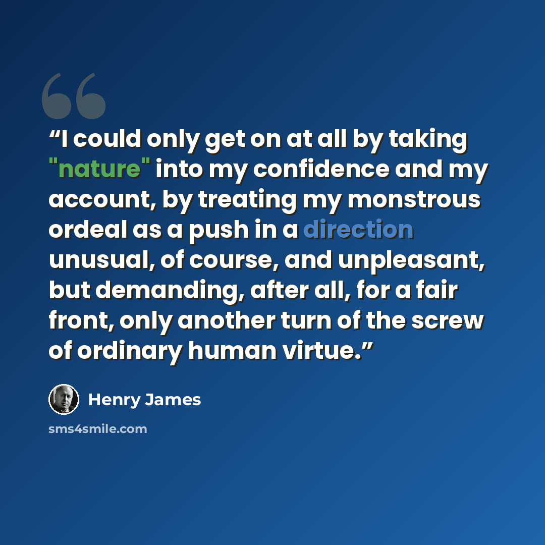 “I could only get on at all by taking "nature" into my confidence and my account, by treating my monstrous ordeal as a push in a direction unusual, of course, and unpleasant, but demanding, after all, for a fair front, only another turn of the screw of ordinary human virtue.” quote by Henry James