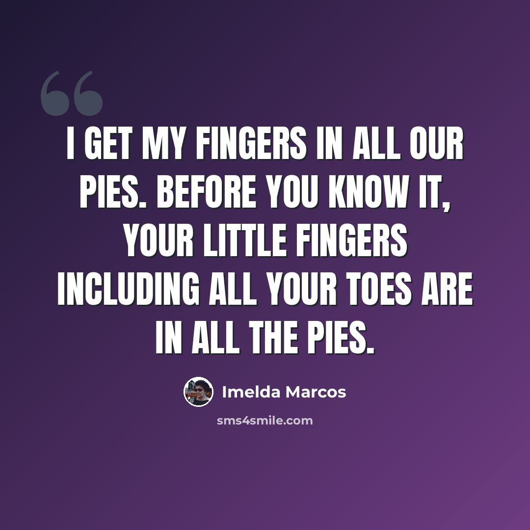 “I get my fingers in all our pies. Before you know it, your little fingers including all your toes are in all the pies.” quote by Imelda Marcos